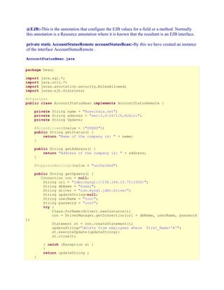 @EJB:-This is the annotation that configure the EJB values for a field or a method. Normally
this annotation is a Resource annotation where it is known that the resultant is an EJB interface.
private static AccountStatusRemote accountStatusBean:-By this we have created an instance
of the interface AccountStatusRemote .
AccountStatusBean.java
package bean;
import
import
import
import

java.sql.*;
java.util.*;
javax.annotation.security.RolesAllowed;
javax.ejb.Stateless;

@Stateless
public class AccountStatusBean implements AccountStatusRemote {
private String name = "Roseindia.net";
private String address = "sec-3,D-16/116,Rohini";
private String Update;
@RolesAllowed(value = {"USERS"})
public String getStatus() {
return "Name of the company is: " + name;
}
public String getAddress() {
return "Address of the company is: " + address;
}
@SuppressWarnings(value = "unchecked")
public String getUpdate() {
Connection con = null;
String url = "jdbc:mysql://192.168.10.75:3306/";
String dbName = "komal";
String driver = "com.mysql.jdbc.Driver";
String updateString=null;
String userName = "root";
String password = "root";
try {
Class.forName(driver).newInstance();
con = DriverManager.getConnection(url + dbName, userName, password
);

Statement st = con.createStatement();
updateString="delete from employees where
st.executeUpdate(updateString);
st.close();

}

} catch (Exception e) {
}
return updateString ;

First_Name='A'";

 
