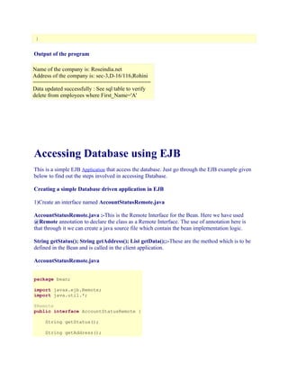 }

Output of the program
Name of the company is: Roseindia.net
Address of the company is: sec-3,D-16/116,Rohini
=====================================
Data updated successfully : See sql table to verify
delete from employees where First_Name='A'

Accessing Database using EJB
This is a simple EJB Application that access the database. Just go through the EJB example given
below to find out the steps involved in accessing Database.
Creating a simple Database driven application in EJB
1)Create an interface named AccountStatusRemote.java
AccountStatusRemote.java :-This is the Remote Interface for the Bean. Here we have used
@Remote annotation to declare the class as a Remote Interface. The use of annotation here is
that through it we can create a java source file which contain the bean implementation logic.
String getStatus(); String getAddress(); List getData();:-These are the method which is to be
defined in the Bean and is called in the client application.
AccountStatusRemote.java
package bean;
import javax.ejb.Remote;
import java.util.*;
@Remote
public interface AccountStatusRemote {
String getStatus();
String getAddress();

 