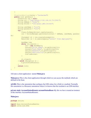 }
@SuppressWarnings(value = "unchecked")
public List getData() {
Connection con = null;
String url = "jdbc:mysql://192.168.10.75:3306/";
String dbName = "komal";
String driver = "com.mysql.jdbc.Driver";
String userName = "root";
String password = "root";
try {
Class.forName(driver).newInstance();
con = DriverManager.getConnection(url + dbName, userName, passwor

d);

Statement st = con.createStatement();
ResultSet rs = st.executeQuery("select* from employees");
HashMap row;
while (rs.next()) {
row = new HashMap();
row.put("First_Name", rs.getString(1));
row.put("Last_Name", rs.getString(2));
row.put("Address",rs.getString(3));
row.put("Nationality",rs.getString(4));
list.add(row);
}
st.close();
} catch (Exception e) {
e.printStackTrace();
}
return list;
}

}

3)Create a client application named Main.java
Main.java:-This is the client application through which we can access the methods which are
defined in the bean.
@EJB:-This is the annotation that configure the EJB values for a field or a method. Normally
this annotation is a Resource annotation where it is known that the resultant is an EJB interface.
private static AccountStatusRemote accountStatusBean:-By this we have created an instance
of the interface AccountStatusRemote .
Main.java
package secure;
import bean.AccountStatusRemote;
import javax.ejb.EJB;

 