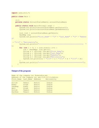 import java.util.*;
public class Main {
@EJB
private static AccountStatusRemote accountStatusBean;
public static void main(String[] args) {
System.out.println(accountStatusBean.getStatus());
System.out.println(accountStatusBean.getAddress());

s"

List list = accountStatusBean.getData();
HashMap row;
System.out.println("First_Name" + "t" + "Last_Name" + "t" + "Addres

+ "tt" + "Nationality");
System.out.println("=============================================; "
);
for (int i = 0; i < list.size(); i++) {
row = (HashMap) list.get(i);
String a = (String) row.get("First_Name");
String s = (String) row.get("Last_Name");
String b = (String) row.get("Address");
String d = (String) row.get("Nationality");
System.out.println(a + "tt" + s + "tt" + b + "tt" + d);
}
System.out.println("=============================================");
}
}

Output of the program
Name of the company is: Roseindia.net
Address of the company is: sec-3,D-16/116,Rohini
First_Name Last_Name Address
Nationality
==============================================================
Girish
Tewari
Rohini
Indian
Komal
Singh
Rohini
Indian
Sandeep
kumar
Rohini
Indian
Amit
Singh
Rohini
Indian
Girish
Tewari
Rohini
Indian
Darshan
Tewari
Rohini
Indian
==============================================================

 