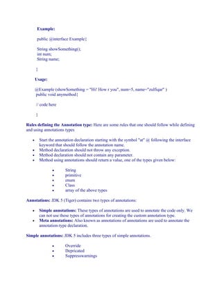 Example:
public @interface Example{
String showSomething();
int num;
String name;
}
Usage:
@Example (showSomething = "Hi! How r you", num=5, name="zulfiqar" )
public void anymethod{
// code here
}
Rules defining the Annotation type: Here are some rules that one should follow while defining
and using annotations types
•
•
•
•

Start the annotation declaration starting with the symbol "at" @ following the interface
keyword that should follow the annotation name.
Method declaration should not throw any exception.
Method declaration should not contain any parameter.
Method using annotations should return a value, one of the types given below:
•
•
•
•
•

String
primitive
enum
Class
array of the above types

Annotations: JDK 5 (Tiger) contains two types of annotations:
•
•

Simple annotations: These types of annotations are used to annotate the code only. We
can not use these types of annotations for creating the custom annotation type.
Meta annotations: Also known as annotations of annotations are used to annotate the
annotation-type declaration.

Simple annotations: JDK 5 includes three types of simple annotations.
•
•
•

Override
Depricated
Suppresswarnings

 