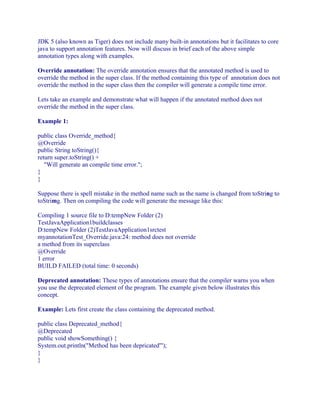 JDK 5 (also known as Tiger) does not include many built-in annotations but it facilitates to core
java to support annotation features. Now will discuss in brief each of the above simple
annotation types along with examples.
Override annotation: The override annotation ensures that the annotated method is used to
override the method in the super class. If the method containing this type of annotation does not
override the method in the super class then the compiler will generate a compile time error.
Lets take an example and demonstrate what will happen if the annotated method does not
override the method in the super class.
Example 1:
public class Override_method{
@Override
public String toString(){
return super.toString() +
"Will generate an compile time error.";
}
}
Suppose there is spell mistake in the method name such as the name is changed from toString to
toStrimg. Then on compiling the code will generate the message like this:
Compiling 1 source file to D:tempNew Folder (2)
TestJavaApplication1buildclasses
D:tempNew Folder (2)TestJavaApplication1srctest
myannotationTest_Override.java:24: method does not override
a method from its superclass
@Override
1 error
BUILD FAILED (total time: 0 seconds)
Deprecated annotation: These types of annotations ensure that the compiler warns you when
you use the deprecated element of the program. The example given below illustrates this
concept.
Example: Lets first create the class containing the deprecated method.
public class Deprecated_method{
@Deprecated
public void showSomething() {
System.out.println("Method has been depricated'");
}
}

 
