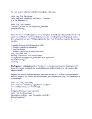 Now lets try to invoke this method from inside the other class:
public class Test_Deprication {
public static void main(String arg[]) throws Exception {
new Test_Deprication();
}
public Test_Deprication() {
Deprecated_method d = new Deprecated_method();
d.showSomething();
}
The method showSomething() in the above example is declared as the deprecated method. That
means we can't further use this method any more. On compiling the class Depricated_method
does not generate any error. While compiling the class Test_Deprication generates the message
like this:
Compiling 1 source file to D:tempNew Folder
(2)TestJavaApplication1buildclasses
D:tempNew Folder
(2)TestJavaApplication1srctestmyannotation
Test_Deprication.java:27:
warning: [deprecation] showSomething() in
test.myannotation.Deprecated_method has been deprecated
d.showSomething();
1 warning
The Suppresswarning annotation: These types of annotations ensure that the compiler will
shield the warning message in the annotated elements and also in all of its sub-elements. Lets
take an example:
Suppose you annotate a class to suppress a warning and one of its method to suppress another
warning, then both the warning will be suppressed at the method level only. Lets demonstrate it
by an example:
public class Test_Depricated {
public static void main(String arg[]) throws Exception {
new TestDepricated().showSomething();
}
@SuppressWarnings({"deprecation"})
public void showSomething() {
Deprecation_method d = new Deprecation_method();
d.showSomething();
}
}

 