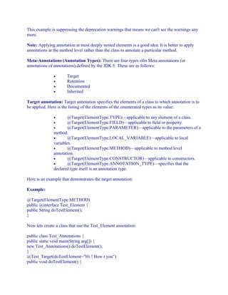 This example is suppressing the deprecation warnings that means we can't see the warnings any
more.
Note: Applying annotation at most deeply nested elements is a good idea. It is better to apply
annotations at the method level rather than the class to annotate a particular method.
Meta-Annotations (Annotation Types): There are four types ofm Meta annotations (or
annotations of annotations) defined by the JDK 5. These are as follows:
•
•
•
•

Target
Retention
Documented
Inherited

Target annotation: Target annotation specifies the elements of a class to which annotation is to
be applied. Here is the listing of the elements of the enumerated types as its value:
@Target(ElementType.TYPE)—applicable to any element of a class.
@Target(ElementType.FIELD)—applicable to field or property.
@Target(ElementType.PARAMETER)—applicable to the parameters of a
method.
•
@Target(ElementType.LOCAL_VARIABLE)—applicable to local
variables.
•
@Target(ElementType.METHOD)—applicable to method level
annotation.
•
@Target(ElementType.CONSTRUCTOR)—applicable to constructors.
•
@Target(ElementType.ANNOTATION_TYPE)—specifies that the
declared type itself is an annotation type.
•
•
•

Here is an example that demonstrates the target annotation:
Example:
@Target(ElementType.METHOD)
public @interface Test_Element {
public String doTestElement();
}
Now lets create a class that use the Test_Element annotation:
public class Test_Annotations {
public static void main(String arg[]) {
new Test_Annotations().doTestElement();
}
@Test_Target(doTestElement="Hi ! How r you")
public void doTestElement() {

 