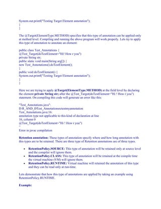 System.out.printf("Testing Target Element annotation");
}
}
The @Target(ElementType.METHOD) specifies that this type of annotation can be applied only
at method level. Compiling and running the above program will work properly. Lets try to apply
this type of annotation to annotate an element:
public class Test_Annotations {
@Test_Target(doTestElement="Hi! How r you")
private String str;
public static void main(String arg[]) {
new Test_Annotations().doTestElement();
}
public void doTestElement() {
System.out.printf("Testing Target Element annotation");
}
}
Here we are trying to apply @Target(ElementType.METHOD) at the field level by declaring
the element private String str; after the @Test_Target(doTestElement="Hi ! How r you")
statement. On compiling this code will generate an error like this:
"Test_Annotations.java":
D:R_AND_DTest_Annotationsrctestmyannotation
Test_Annotations.java:16:
annotation type not applicable to this kind of declaration at line
16, column 0
@Test_Target(doTestElement="Hi ! How r you")
^
Error in javac compilation
Retention annotation: These types of annotation specify where and how long annotation with
this types are to be retained. There are three type of Retention annotations are of three types.
•
•
•

RetentionPolicy.SOURCE: This type of annotation will be retained only at source level
and the compiler will ignore them.
RetentionPolicy.CLASS: This type of annotation will be retained at the compile time
the virtual machine (VM) will ignore them.
RetentionPolicy.RUNTIME: Virtual machine will retained the annotation of this type
and they can be read only at run-time.

Lets demonstrate that how this type of annotations are applied by taking an example using
RetentionPolicy.RUNTIME.
Example:

 