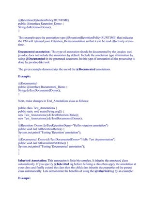@Retention(RetentionPolicy.RUNTIME)
public @interface Retention_Demo {
String doRetentionDemo();
}
This example uses the annotation type @Retention(RetentionPolicy.RUNTIME) that indicates
the VM will retained your Retention_Demo annotation so that it can be read effectively at runtime.
Documented annotation: This type of annotation should be documented by the javadoc tool.
javadoc does not include the annotation by default. Include the annotation type information by
using @Documented in the generated document. In this type of annotation all the processing is
done by javadoc-like tool.
The given example demonstrates the use of the @Documented annotations.
Example:
@Documented
public @interface Documented_Demo {
String doTestDocumentedDemo();
}
Next, make changes in Test_Annotations class as follows:
public class Test_Annotations {
public static void main(String arg[]) {
new Test_Annotations().doTestRetentionDemo();
new Test_Annotations().doTestDocumentedDemo();
}
@Retention_Demo (doTestRetentionDemo="Hello retention annotation")
public void doTestRetentionDemo() {
System.out.printf("Testing 'Retention' annotation");
}
@Documented_Demo (doTestDocumentedDemo="Hello Test documentation")
public void doTestDocumentedDemo() {
System.out.printf("Testing 'Documented' annotation");
}
}
Inherited Annotation: This annotation is little bit complex. It inherits the annotated class
automatically. If you specify @Inherited tag before defining a class then apply the annotation at
your class and finally extend the class then the child class inherits the properties of the parent
class automatically. Lets demonstrate the benefits of using the @Inherited tag by an example:
Example:

 