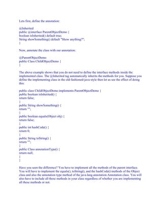 Lets first, define the annotation:
@Inherited
public @interface ParentObjectDemo {
boolean isInherited() default true;
String showSomething() default "Show anything?";
}
Now, annotate the class with our annotation:
@ParentObjectDemo
public Class ChildObjectDemo {
}
The above example shows that you do not need to define the interface methods inside the
implemented class. The @Inherited tag automatically inherits the methods for you. Suppose you
define the implementing class in the old-fashioned-java-style then let us see the effect of doing
this:
public class ChildObjectDemo implements ParentObjectDemo {
public boolean isInherited() {
return false;
}
public String showSomething() {
return "";
}
public boolean equals(Object obj) {
return false;
}
public int hashCode() {
return 0;
}
public String toString() {
return "";
}
public Class annotationType() {
return null;
}
}
Have you seen the difference? You have to implement all the methods of the parent interface.
You will have to implement the equals(), toString(), and the hashCode() methods of the Object
class and also the annotation type method of the java.lang.annotation.Annotation class. You will
also have to include all these methods in your class regardless of whether you are implementing
all these methods or not.

 