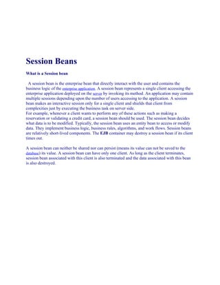 Session Beans
What is a Session bean
A session bean is the enterprise bean that directly interact with the user and contains the
business logic of the enterprise application. A session bean represents a single client accessing the
enterprise application deployed on the server by invoking its method. An application may contain
multiple sessions depending upon the number of users accessing to the application. A session
bean makes an interactive session only for a single client and shields that client from
complexities just by executing the business task on server side.
For example, whenever a client wants to perform any of these actions such as making a
reservation or validating a credit card, a session bean should be used. The session bean decides
what data is to be modified. Typically, the session bean uses an entity bean to access or modify
data. They implement business logic, business rules, algorithms, and work flows. Session beans
are relatively short-lived components. The EJB container may destroy a session bean if its client
times out.
A session bean can neither be shared nor can persist (means its value can not be saved to the
database) its value. A session bean can have only one client. As long as the client terminates,
session bean associated with this client is also terminated and the data associated with this bean
is also destroyed.

 