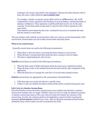 terminates, the session ends and the state disappears. Because the client interacts with its
bean, this state is often called the conversational state.
For example, consider a customer using a debit card at an ATM machine. The ATM
could perform various operations like checking an account balance, transferring funds, or
making a withdrawal. These operations could be performed one by one, by the same
customer. So the bean needs to keep track its state for each of these operations to the
same client.
Thus Stateful session beans has the extra overhead for the server to maintain the state
than the stateless session bean.
The user interface calls methods of session beans if the user wants to use the functionality of the
session bean. Session beans can call to other session beans and entity beans.
When to use session beans:
Generally session beans are used in the following circumstances:
•
•
•

When there is only one client is accessing the beans instance at a given time.
When the bean is not persistent that means the bean is going to exist no longer.
The bean is implementing the web services.

Stateful session beans are useful in the following circumstances:
•
•
•

What the bean wants to holds information about the client across method invocation.
When the bean works as the mediator between the client and the other component of the
application.
When the bean have to manage the work flow of several other enterprise beans.

Stateless session beans are appropriate in the circumstances illustrated below:
•
•

If the bean does not contain the data for a specific client.
If there is only one method invocation among all the clients to perform the generic task.

Life Cycle of a Stateless Session Bean:
Since the Stateless session bean does not passivates across method calls therefore a stateless
session bean includes only two stages. Whether it does not exist or ready for method invocation.
A stateless session bean starts its life cycle when the client first obtains the reference of the
session bean. For this, the container performs the dependency injection before invoking the
annotated @PreConstruct method if any exists. After invoking the annotated @PreConstruct
method the bean will be ready to invoke its method by the client.

 