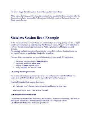 The above image shows the various states of the Stateful Session Beans
While ending the life cycle of the bean, the client calls the annotated @Remove method after this
the container calls the annotated @PreDestroy method which results in the bean to be ready for
the garbage collection

Stateless Session Bean Example
In this part of Enterprise Session Beans, you will learn how to develop, deploy, and run a simple
Java EE application named example using stateless session bean. The purpose of example is to
performs the mathematical operations such as Addition, Subtraction, Multiplication, and
Division.
The example application consists of an enterprise bean, which performs the calculations, and
two types of clients: an application client and a web client.
There are following steps that you have to follow to develop a example JEE application.
1.
2.
3.
4.

Create the enterprise bean: CalculatorBean
Create the web client: WebClient
Deploy example onto the server.
Using a browser, run the web client.

I. Creating the enterprise bean:
The enterprise bean in our example is a stateless session bean called CalculatorBean. The
source code for CalculatorBean is in “net/roseindia/ejb3/stateless” directory.
Creating CalculatorBean requires these steps:
(i) Coding the bean’s Remote business interface and Enterprise bean class.
(ii) Compiling the source code with the Ant tool.
(i) Coding the Business Interface
The business interface defines the business methods that a client can call remotely. The business
methods are implemented in the enterprise bean class. The source code for the
CalculatorRemote business interface is given below.

 