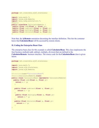 package net.roseindia.ejb3.stateless;
import java.math.*;
import javax.ejb.Remote;
import java.lang.annotation.*;
@Remote
public interface CalculatorRemote {
public float add(float x, float y);
public float subtract(float x, float y);
public float multiply(float x, float y);
public float division(float x, float y);
}

Note that, the @Remote annotation decorating the interface definition. This lets the container
know that CalculatorBean will be accessed by remote clients.
II. Coding the Enterprise Bean Class
The enterprise bean class for this example is called CalculatorBean. This class implements the
four business methods (add, subtract, multiply, division) that are defined in the
CalculatorRemote business interface. The source code for the CalculatorBean class is given
below.
package net.roseindia.ejb3.stateless;
import java.math.*;
import javax.ejb.Stateless;
import javax.ejb.Remote;
@Stateless(name="CalculatorBean")
@Remote(CalculatorRemote.class)
public class CalculatorBean implements CalculatorRemote{
public float add(float x, float y){
return x + y;
}
public float subtract(float x, float y){
return x - y;
}
public float multiply(float x, float y){
return x * y;
}
public float division(float x, float y){
return x / y;
}
}

 