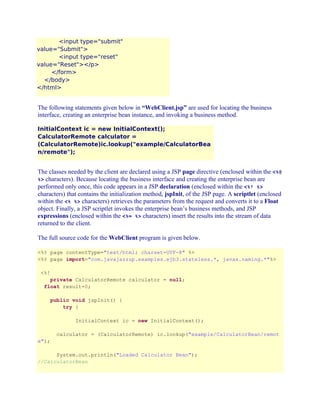 <input type="submit"
value="Submit">
<input type="reset"
value="Reset"></p>
</form>
</body>
</html>

The following statements given below in “WebClient.jsp” are used for locating the business
interface, creating an enterprise bean instance, and invoking a business method.
InitialContext ic = new InitialContext();
CalculatorRemote calculator =
(CalculatorRemote)ic.lookup("example/CalculatorBea
n/remote");

The classes needed by the client are declared using a JSP page directive (enclosed within the <%@
%> characters). Because locating the business interface and creating the enterprise bean are
performed only once, this code appears in a JSP declaration (enclosed within the <%! %>
characters) that contains the initialization method, jspInit, of the JSP page. A scriptlet (enclosed
within the <% %> characters) retrieves the parameters from the request and converts it to a Float
object. Finally, a JSP scriptlet invokes the enterprise bean’s business methods, and JSP
expressions (enclosed within the <%= %> characters) insert the results into the stream of data
returned to the client.
The full source code for the WebClient program is given below.
<%@ page contentType="text/html; charset=UTF-8" %>
<%@ page import="com.javajazzup.examples.ejb3.stateless.*, javax.naming.*"%>
<%!
private CalculatorRemote calculator = null;
float result=0;
public void jspInit() {
try {
InitialContext ic = new InitialContext();
calculator = (CalculatorRemote) ic.lookup("example/CalculatorBean/remot
e");
System.out.println("Loaded Calculator Bean");
//CalculatorBean

 
