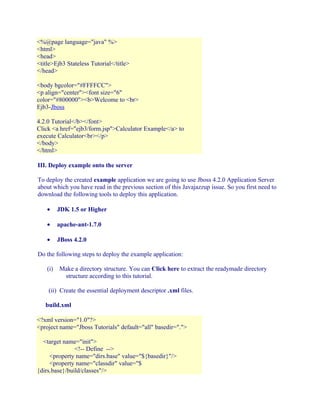 <%@page language="java" %>
<html>
<head>
<title>Ejb3 Stateless Tutorial</title>
</head>
<body bgcolor="#FFFFCC">
<p align="center"><font size="6"
color="#800000"><b>Welcome to <br>
Ejb3-Jboss
4.2.0 Tutorial</b></font>
Click <a href="ejb3/form.jsp">Calculator Example</a> to
execute Calculator<br></p>
</body>
</html>
III. Deploy example onto the server
To deploy the created example application we are going to use Jboss 4.2.0 Application Server
about which you have read in the previous section of this Javajazzup issue. So you first need to
download the following tools to deploy this application.
•

JDK 1.5 or Higher

•

apache-ant-1.7.0

•

JBoss 4.2.0

Do the following steps to deploy the example application:
(i)

Make a directory structure. You can Click here to extract the readymade directory
structure according to this tutorial.

(ii) Create the essential deployment descriptor .xml files.
build.xml
<?xml version="1.0"?>
<project name="Jboss Tutorials" default="all" basedir=".">
<target name="init">
<!-- Define -->
<property name="dirs.base" value="${basedir}"/>
<property name="classdir" value="$
{dirs.base}/build/classes"/>

 