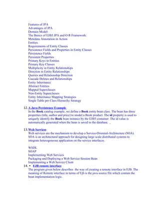Features of JPA
Advantages of JPA
Domain Model:
The Basics of EJB3 JPA and O-R Framework:
Metedata Annotation in Action
Entities
Requirements of Entity Classes
Persistence Fields and Properties in Entity Classes
Persistence Fields
Persistent Properties
Primary Keys in Entities
Primary Key Classes
Multiplicity in Entity Relationships
Direction in Entity Relationships
Queries and Relationship Direction
Cascade Deletes and Relationships
Entity Inheritance
Abstract Entities
Mapped Superclasses
Non-Entity Superclasses
Entity Inheritance Mapping Strategies
Single Table per Class Hierarchy Strategy
12. A Java Persistence Example

In the Book catalog example, we define a Book entity bean class. The bean has three
properties (title, author and price) to model a Book product. The id property is used to
uniquely identify the Book bean instance by the EJB3 container. The id value is
automatically generated when the bean is saved to the database.
13. Web Services

Web services are the mechanism to develop a Service-Oriented-Architecture (SOA).
SOA is an architectural approach for designing large scale distributed systems to
integrate heterogeneous application on the service interfaces.
WSDL
SOAP
Implementing Web Services
Packaging and Deploying a Web Service Session Bean
Implementing a Web Service Client
14.  EJB remote interface
The program given below describes the way of creating a remote interface in EJB. The
meaning of Remote interface in terms of Ejb is the java source file which contain the
bean implementation logic.

 