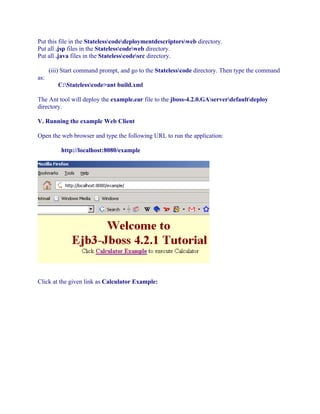 Put this file in the Statelesscodedeploymentdescriptorsweb directory.
Put all .jsp files in the Statelesscodeweb directory.
Put all .java files in the Statelesscodesrc directory.
(iii) Start command prompt, and go to the Statelesscode directory. Then type the command
as:
C:Statelesscode>ant build.xml
The Ant tool will deploy the example.ear file to the jboss-4.2.0.GAserverdefaultdeploy
directory.
V. Running the example Web Client
Open the web browser and type the following URL to run the application:
http://localhost:8080/example

Click at the given link as Calculator Example:

 