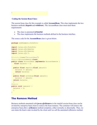 }

Coding the Session Bean Class:
The session bean class for this example is called AccountBean. This class implements the two
business methods (deposit and withdraw). The AccountBean class must meet these
requirements:
The class is annotated @Stateful.
The class implements the business methods defined in the business interface.

•
•

The source code for the AccountBean class is given below.
package ejbExample.stateful;
import
import
import
import

javax.ejb.Stateful;
javax.ejb.Remote;
javax.ejb.Remove;
javax.ejb.*;

@Stateful(name="AccountBean")
@Remote(AccountRemote.class)
public class AccountBean implements AccountRemote {
float balance = 0;
public float deposit(float amount){
balance += amount;
return balance;
}
public float withdraw(float amount){
balance -= amount;
return balance;
}
@Remove
public void remove() {
balance = 0;
}
}

The Remove Method
Business methods annotated with javax.ejb.Remove in the stateful session bean class can be
invoked by enterprise bean client to remove the bean instance. The container will remove the
enterprise bean after a @Remove method completes, either normally or abnormally. Thus, we
can retain the bean's state invoked by the client until we call the annotated @Remove method.

 