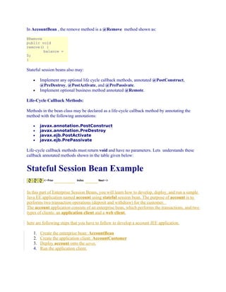 In AccountBean , the remove method is a @Remove method shown as:
@Remove
public void
remove() {
balance =
0;
}

Stateful session beans also may:
•
•

Implement any optional life cycle callback methods, annotated @PostConstruct,
@PreDestroy, @PostActivate, and @PrePassivate.
Implement optional business method annotated @Remote.

Life-Cycle Callback Methods:
Methods in the bean class may be declared as a life-cycle callback method by annotating the
method with the following annotations:
•
•
•
•

javax.annotation.PostConstruct
javax.annotation.PreDestroy
javax.ejb.PostActivate
javax.ejb.PrePassivate

Life-cycle callback methods must return void and have no parameters. Lets understands these
callback annotated methods shown in the table given below:

Stateful Session Bean Example
In this part of Enterprise Session Beans, you will learn how to develop, deploy, and run a simple
Java EE application named account using stateful session bean. The purpose of account is to
performs two transaction operations (deposit and withdraw) for the customer.
The account application consists of an enterprise bean, which performs the transactions, and two
types of clients: an application client and a web client.
here are following steps that you have to follow to develop a account JEE application.
1.
2.
3.
4.

Create the enterprise bean: AccountBean
Create the application client: AccountCustomer
Deploy account onto the server.
Run the application client.

 