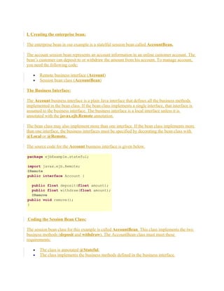 I. Creating the enterprise bean:
The enterprise bean in our example is a statelful session bean called AccountBean.
The account session bean represents an account information in an online customer account. The
bean’s customer can deposit to or withdraw the amount from his account. To manage account,
you need the following code:
•
•

Remote business interface (Account)
Session bean class (AccountBean)

The Business Interface:
The Account business interface is a plain Java interface that defines all the business methods
implemented in the bean class. If the bean class implements a single interface, that interface is
assumed to the business interface. The business interface is a local interface unless it is
annotated with the javax.ejb.Remote annotation.
The bean class may also implement more than one interface. If the bean class implements more
than one interface, the business interfaces must be specified by decorating the bean class with
@Local or @Remote.
The source code for the Account business interface is given below.
package ejbExample.stateful;
import javax.ejb.Remote;
@Remote
public interface Account {
public float deposit(float amount);
public float withdraw(float amount);
@Remove
public void remove();
}

Coding the Session Bean Class:
The session bean class for this example is called AccountBean. This class implements the two
business methods (deposit and withdraw). The AccountBean class must meet these
requirements:
•
•

The class is annotated @Stateful.
The class implements the business methods defined in the business interface.

 