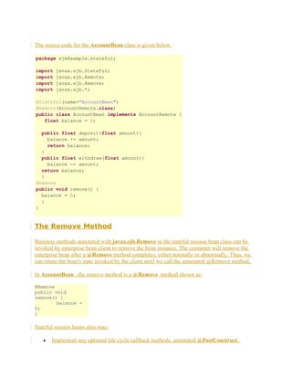 The source code for the AccountBean class is given below.
package ejbExample.stateful;
import
import
import
import

javax.ejb.Stateful;
javax.ejb.Remote;
javax.ejb.Remove;
javax.ejb.*;

@Stateful(name="AccountBean")
@Remote(AccountRemote.class)
public class AccountBean implements AccountRemote {
float balance = 0;
public float deposit(float amount){
balance += amount;
return balance;
}
public float withdraw(float amount){
balance -= amount;
return balance;
}
@Remove
public void remove() {
balance = 0;
}
}

The Remove Method
Business methods annotated with javax.ejb.Remove in the stateful session bean class can be
invoked by enterprise bean client to remove the bean instance. The container will remove the
enterprise bean after a @Remove method completes, either normally or abnormally. Thus, we
can retain the bean's state invoked by the client until we call the annotated @Remove method.
In AccountBean , the remove method is a @Remove method shown as:
@Remove
public void
remove() {
balance =
0;
}

Stateful session beans also may:
•

Implement any optional life cycle callback methods, annotated @PostConstruct,

 
