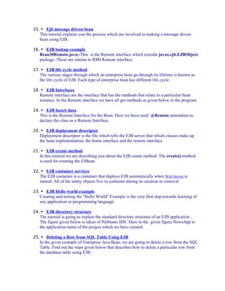 15.  Ejb message driven bean

This tutorial explains you the process which are involved in making a message driven
bean using EJB.
16.  EJB lookup example

Bean30Remote.java:-This is the Remote interface which extends javax.ejb.EJBObject
package. These are similar to RMI Remote interface.
17.  EJB life cycle method

The various stages through which an enterprise bean go through its lifetime is known as
the life cycle of EJB. Each type of enterprise bean has different life cycle.
18.  EJB Interfaces

Remote interface are the interface that has the methods that relate to a particular bean
instance. In the Remote interface we have all get methods as given below in the program.
19.  EJB Insert data

This is the Remote Interface for the Bean. Here we have used @Remote annotation to
declare the class as a Remote Interface.
20.  EJB deployment descriptor

Deployment descriptor is the file which tells the EJB server that which classes make up
the bean implementation, the home interface and the remote interface.
21.  EJB create method

In this tutorial we are describing you about the EJB create method. The create() method
is used for creating the EJBean.
22.  EJB container services

The EJB container is a container that deploys EJB automatically when Web Server is
started. All of the entity objects live in container during its creation to removal.
23.  EJB Hello world example

Creating and testing the "Hello World" Example is the very first step towards learning of
any application or programming language.
24.  EJB directory structure

The tutorial is going to explain the standard directory structure of an EJB application .
The figure given below is taken of Netbeans IDE. Here in the given figure NewsApp is
the application name of the project which we have created.
25.  Deleting a Row from SQL Table Using EJB

In the given example of Enterprise Java Bean, we are going to delete a row from the SQL
Table. Find out the steps given below that describes how to delete a particular row from
the database table using EJB.

 