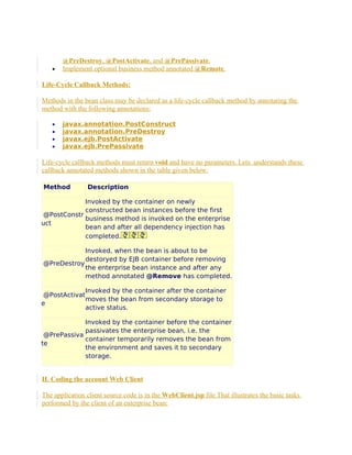 •

@PreDestroy, @PostActivate, and @PrePassivate.
Implement optional business method annotated @Remote.

Life-Cycle Callback Methods:
Methods in the bean class may be declared as a life-cycle callback method by annotating the
method with the following annotations:
•
•
•
•

javax.annotation.PostConstruct
javax.annotation.PreDestroy
javax.ejb.PostActivate
javax.ejb.PrePassivate

Life-cycle callback methods must return void and have no parameters. Lets understands these
callback annotated methods shown in the table given below:
Method

Description

Invoked by the container on newly
constructed bean instances before the first
@PostConstr
business method is invoked on the enterprise
uct
bean and after all dependency injection has
completed.
Invoked, when the bean is about to be
destoryed by EJB container before removing
@PreDestroy
the enterprise bean instance and after any
method annotated @Remove has completed.
Invoked by the container after the container
@PostActivat
moves the bean from secondary storage to
e
active status.
Invoked by the container before the container
passivates the enterprise bean, i.e. the
@PrePassiva
container temporarily removes the bean from
te
the environment and saves it to secondary
storage.

II. Coding the account Web Client
The application client source code is in the WebClient.jsp file That illustrates the basic tasks
performed by the client of an enterprise bean:

 