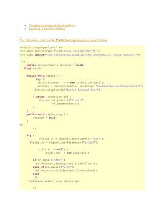 Creating an enterprise bean instance
Invoking a business method

•
•

The full source code for the WebClient.jsp program is given below.
<%@page language="java" %>
<%@ page contentType="text/html; charset=UTF-8" %>
<%@ page import="com.javajazzup.examples.ejb3.stateful.*, javax.naming.*"%>
<%!
public AccountRemote account = null;
float bal=0;
public void jspInit() {
try {
InitialContext ic = new InitialContext();
account = (AccountRemote) ic.lookup("example/AccountBean/remote");
System.out.println("Loaded Account Bean");
} catch (Exception ex) {
System.out.println("Error:"+
ex.getMessage());
}
}
public void jspDestroy() {
account = null;
}
%>
<%
try {
String s1 = request.getParameter("amt");
String s2 = request.getParameter("group1");
if ( s1 != null) {
Float amt = new Float(s1);
if(s2.equals("dep"))
bal=account.deposit(amt.floatValue());
else if(s2.equals("with"))
bal=account.withdraw(amt.floatValue());
else
%>
<p>Please select your choice</p>
<%

 