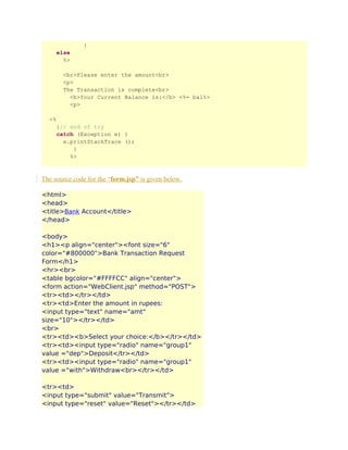 }
else
%>
<br>Please enter the amount<br>
<p>
The Transaction is complete<br>
<b>Your Current Balance is:</b> <%= bal%>
<p>
<%
}// end of try
catch (Exception e) {
e.printStackTrace ();
}
%>

The source code for the “form.jsp” is given below.
<html>
<head>
<title>Bank Account</title>
</head>
<body>
<h1><p align="center"><font size="6"
color="#800000">Bank Transaction Request
Form</h1>
<hr><br>
<table bgcolor="#FFFFCC" align="center">
<form action="WebClient.jsp" method="POST">
<tr><td></tr></td>
<tr><td>Enter the amount in rupees:
<input type="text" name="amt"
size="10"></tr></td>
<br>
<tr><td><b>Select your choice:</b></tr></td>
<tr><td><input type="radio" name="group1"
value ="dep">Deposit</tr></td>
<tr><td><input type="radio" name="group1"
value ="with">Withdraw<br></tr></td>
<tr><td>
<input type="submit" value="Transmit">
<input type="reset" value="Reset"></tr></td>

 