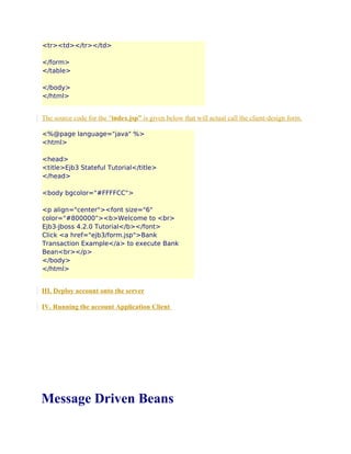 <tr><td></tr></td>
</form>
</table>
</body>
</html>

The source code for the “index.jsp” is given below that will actual call the client-design form.
<%@page language="java" %>
<html>
<head>
<title>Ejb3 Stateful Tutorial</title>
</head>
<body bgcolor="#FFFFCC">
<p align="center"><font size="6"
color="#800000"><b>Welcome to <br>
Ejb3-Jboss 4.2.0 Tutorial</b></font>
Click <a href="ejb3/form.jsp">Bank
Transaction Example</a> to execute Bank
Bean<br></p>
</body>
</html>

III. Deploy account onto the server
IV. Running the account Application Client

Message Driven Beans

 