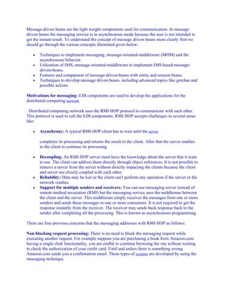 Message driven beans are the light weight components used for communication. In message
driven beans the messaging service is in asynchronous mode because the user is not intended to
get the instant result. To understand the concept of message driven beans more clearly first we
should go through the various concepts illustrated given below:
•
•
•
•

Techniques to implement messaging, message-oriented-middleware (MOM) and the
asynchronous behavior.
Utilization of JMS, message-oriented-middleware to implement JMS based messagedriven-beans.
Features and comparison of message-driven-beans with entity and session beans.
Techniques to develop message driven beans, including advanced topics like gotchas and
possible actions.

Motivations for messaging: EJB components are used to develop the applications for the
distributed computing network
. Distributed computing network uses the RMI-IIOP protocol to communicate with each other.
This protocol is used to call the EJB components. RMI-IIOP accepts challenges in several areas
like:
•

Asynchrony: A typical RMI-IIOP client has to wait until the server
completes its processing and returns the result to the client. After that the server enables
to the client to continue its processing.

•

•
•

Decoupling: An RMI-IIOP server must have the knowledge about the server that it want
to use. The client can address them directly through object references. It is not possible to
remove a server from the server without directly impacting the clients because the client
and server are closely coupled with each other.
Reliability: Data may be lost or the client can't perform any operation if the server or the
network crashes.
Support for multiple senders and receivers: You can use messaging server instead of
remote method invocation (RMI) but the messaging service uses the middleman between
the client and the server. This middleman simply receives the messages from one or more
senders and sends these messages to one or more consumers. It is not required to get the
response instantly from the receiver. The receiver may sends back response back to the
sender after completing all the processing. This is known as asynchronous programming.

There are four previous concerns that the messaging addresses with RMI-IIOP as follows:
Non blocking request processing: There is no need to block the messaging request while
executing another request. For example suppose you are purchasing a book from Amazon.com
having a single click functionality. you are enable to continue browsing the site without waiting
to check the authorization of your credit card. Until and unless there is something wrong
Amazon.com sends you a confirmation email. These types of systems are developed by using the
messaging technique.

 