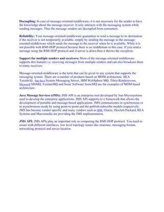 Decoupling: In case of message-oriented-middleware, it is not necessary for the sender to have
the knowledge about the message receiver. It only interacts with the messaging system while
sending messages. Thus the message senders are decoupled from consumers.
Reliability: Your message-oriented-middleware guarantees to send a message to its destination
if the receiver is not temporarily available, simply by sending the message to the messageoriented-middleware which sends the message to the receiver when he is available. While it is
not possible with RMI-IIOP protocol because there is no middleman in this case. If you send a
message using the RMI-IIOP protocol and if server is down then it throws the exception.
Support for multiple senders and receivers: Most of the message-oriented-middleware
supports this features i.e. receiving messages from multiple senders and can also broadcast them
to many receivers.
Message-oriented-middleware is the term that can be given to any system that supports the
messaging system. There are a number of products based on MOM architecture. BEA
Tuxedo/Q, Sun Java System Messaging Server, IBM WebSphere MQ, Tibco Rendezevous,
Microsoft MSMQ, FioranoMQ and Sonic Software SonicMQ are the examples of MOM based
architecture.
Java Message Services (JMS): JMS API is an enterprise tool developed by Sun Microsystems
used to develop the enterprise applications. JMS API supports to a framework that allows the
development of portable and message based applications. JMS communicates in synchronous or
in asynchronous mode by using point-to-point and the publish-subscribe models respectively.
JMS has become vendor specific and many vendors such as IBM, Oracle, Hewlett-Packard, BEA
Systems and Macromedia are providing the JMS implementation.
JMS API: JMS APIs play an important role as comparing the RMI-IIOP protocol. You need to
aware with different interfaces, low level topology issues like structure, messaging format,
networking protocol and server location.

 