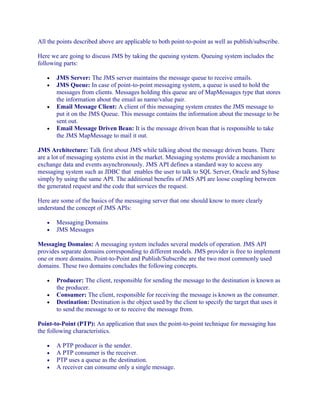 All the points described above are applicable to both point-to-point as well as publish/subscribe.
Here we are going to discuss JMS by taking the queuing system. Queuing system includes the
following parts:
•
•

•

•

JMS Server: The JMS server maintains the message queue to receive emails.
JMS Queue: In case of point-to-point messaging system, a queue is used to hold the
messages from clients. Messages holding this queue are of MapMessages type that stores
the information about the email as name/value pair.
Email Message Client: A client of this messaging system creates the JMS message to
put it on the JMS Queue. This message contains the information about the message to be
sent out.
Email Message Driven Bean: It is the message driven bean that is responsible to take
the JMS MapMessage to mail it out.

JMS Architecture: Talk first about JMS while talking about the message driven beans. There
are a lot of messaging systems exist in the market. Messaging systems provide a mechanism to
exchange data and events asynchronously. JMS API defines a standard way to access any
messaging system such as JDBC that enables the user to talk to SQL Server, Oracle and Sybase
simply by using the same API. The additional benefits of JMS API are loose coupling between
the generated request and the code that services the request.
Here are some of the basics of the messaging server that one should know to more clearly
understand the concept of JMS APIs:
•
•

Messaging Domains
JMS Messages

Messaging Domains: A messaging system includes several models of operation. JMS API
provides separate domains corresponding to different models. JMS provider is free to implement
one or more domains. Point-to-Point and Publish/Subscribe are the two most commonly used
domains. These two domains concludes the following concepts.
•
•
•

Producer: The client, responsible for sending the message to the destination is known as
the producer.
Consumer: The client, responsible for receiving the message is known as the consumer.
Destination: Destination is the object used by the client to specify the target that uses it
to send the message to or to receive the message from.

Point-to-Point (PTP): An application that uses the point-to-point technique for messaging has
the following characteristics.
•
•
•
•

A PTP producer is the sender.
A PTP consumer is the receiver.
PTP uses a queue as the destination.
A receiver can consume only a single message.

 
