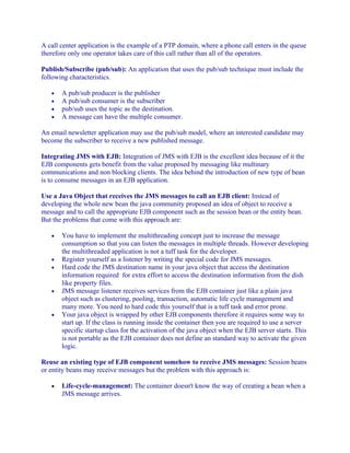 A call center application is the example of a PTP domain, where a phone call enters in the queue
therefore only one operator takes care of this call rather than all of the operators.
Publish/Subscribe (pub/sub): An application that uses the pub/sub technique must include the
following characteristics.
•
•
•
•

A pub/sub producer is the publisher
A pub/sub consumer is the subscriber
pub/sub uses the topic as the destination.
A message can have the multiple consumer.

An email newsletter application may use the pub/sub model, where an interested candidate may
become the subscriber to receive a new published message.
Integrating JMS with EJB: Integration of JMS with EJB is the excellent idea because of it the
EJB components gets benefit from the value proposed by messaging like multinary
communications and non blocking clients. The idea behind the introduction of new type of bean
is to consume messages in an EJB application.
Use a Java Object that receives the JMS messages to call an EJB client: Instead of
developing the whole new bean the java community proposed an idea of object to receive a
message and to call the appropriate EJB component such as the session bean or the entity bean.
But the problems that come with this approach are:
•

•
•

•

•

You have to implement the multithreading concept just to increase the message
consumption so that you can listen the messages in multiple threads. However developing
the multithreaded application is not a tuff task for the developer.
Register yourself as a listener by writing the special code for JMS messages.
Hard code the JMS destination name in your java object that access the destination
information required for extra effort to access the destination information from the dish
like property files.
JMS message listener receives services from the EJB container just like a plain java
object such as clustering, pooling, transaction, automatic life cycle management and
many more. You need to hard code this yourself that is a tuff task and error prone.
Your java object is wrapped by other EJB components therefore it requires some way to
start up. If the class is running inside the container then you are required to use a server
specific startup class for the activation of the java object when the EJB server starts. This
is not portable as the EJB container does not define an standard way to activate the given
logic.

Reuse an existing type of EJB component somehow to receive JMS messages: Session beans
or entity beans may receive messages but the problem with this approach is:
•

Life-cycle-management: The container doesn't know the way of creating a bean when a
JMS message arrives.

 