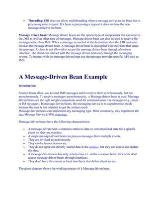 •

Threading: EJB does not allow multithreading when a message arrives to the bean that is
processing other request. If a bean is processing a request it does not take the new
message arrive to the bean.

Message driven bean: Message driven beans are the special type of components that can receive
the JMS as well as other type of messages. Message driven bean can also be used to receive the
messages other than JMS. When a message is reached at the destination then the EJB container
invokes the message driven bean. A message driven bean is decoupled with the client that sends
the message. A client is not allowed to access the message driven bean through a business
interface. The client can interact with the message driven bean only through the messaging
system. To interact with the message driven bean use the message provider specific API such as
JMS.

A Message-Driven Bean Example
Introduction
Session beans allow you to send JMS messages and to receive them synchronously, but not
asynchronously. To receive messages asynchronously, a Message-driven bean is used. Message
driven beans are the light weight components used for communication via messages (e.g., email
or IM messages). In message driven beans, the messaging service is in asynchronous mode
because the user is not intended to get the instant result.
Message-driven beans can implement any messaging type. Most commonly, they implement the
Java Message Service (JMS) technology.
Message-driven beans have the following characteristics:
•
•
•
•
•
•
•

A message-driven bean’s instances retain no data or conversational state for a specific
client i.e. they are stateless.
A single message-driven bean can process messages from multiple clients.
They are invoked asynchronously.
They can be transaction-aware.
They do not represent directly shared data in the database, but they can access and update
this data.
A message-driven bean has only a bean class i.e. unlike a session bean, the clients don't
access message-driven beans through interfaces.
They don't have the remote or local interfaces that define client access.

The given diagram shows the working process of a Message driven bean.

 