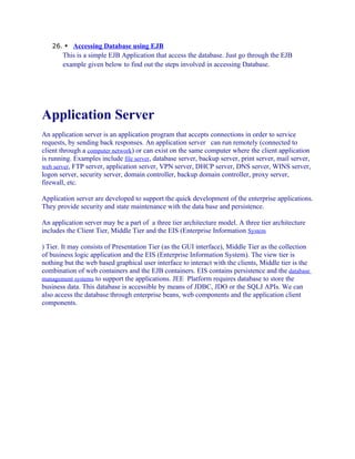 26.  Accessing Database using EJB

This is a simple EJB Application that access the database. Just go through the EJB
example given below to find out the steps involved in accessing Database.

Application Server
An application server is an application program that accepts connections in order to service
requests, by sending back responses. An application server can run remotely (connected to
client through a computer network) or can exist on the same computer where the client application
is running. Examples include file server, database server, backup server, print server, mail server,
web server, FTP server, application server, VPN server, DHCP server, DNS server, WINS server,
logon server, security server, domain controller, backup domain controller, proxy server,
firewall, etc.
Application server are developed to support the quick development of the enterprise applications.
They provide security and state maintenance with the data base and persistence.
An application server may be a part of a three tier architecture model. A three tier architecture
includes the Client Tier, Middle Tier and the EIS (Enterprise Information System
) Tier. It may consists of Presentation Tier (as the GUI interface), Middle Tier as the collection
of business logic application and the EIS (Enterprise Information System). The view tier is
nothing but the web based graphical user interface to interact with the clients, Middle tier is the
combination of web containers and the EJB containers. EIS contains persistence and the database
management systems to support the applications. JEE Platform requires database to store the
business data. This database is accessible by means of JDBC, JDO or the SQLJ APIs. We can
also access the database through enterprise beans, web components and the application client
components.

 
