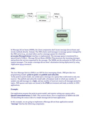 In Message driven beans (MDB), the client components don't locate message-driven beans and
invoke methods directly. Instead, The JMS clients send messages to message queues managed by
the JMS server (e.g., an email inbox can be a message queue) for which the
javax.jms.MessageListener interface is implemented. The message queue is monitored by a
special kind of EJB(s) - Message Driven Beans (MDBs) That processes the incoming messages
and perform the services requested by the message. The MDBs are the end-point for JMS service
request messages. You assign a message-driven bean’s destination during deployment by using
Application Server resources.
JMS:
The Java Message Service (JMS) is an API for Java messaging clients. JMS provides two
programming models: point-to-point and publish-and-subscribe.
In the point-to-point model, one sender puts a message on a queue that is delivered to only one
receiver. The publish-and-subscribe model adds a broadcast mode in which any number of
senders can add messages to a topic, and any number of recievers receive all messages posted to
topics. JMS queues and topics are bound in the JNDI environment and made available to J2EE
applications.
Example:
Our application assumes the point-to-point model, and requires setting up a queue with a
QueueConnectionFactory in JMS. This section shows, how to implement an MDB with EJB
3.0 describing the source code of a simple message-driven bean application.
In this example, we are going to implement a Message-driven bean application named
"massage" that has the following components:

 