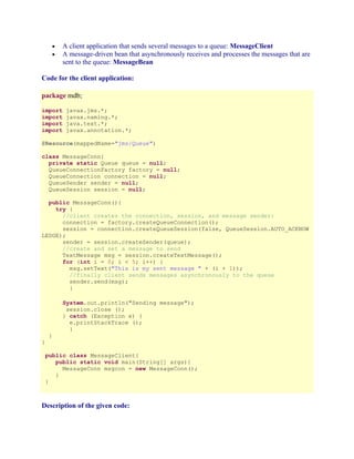A client application that sends several messages to a queue: MessageClient
A message-driven bean that asynchronously receives and processes the messages that are
sent to the queue: MessageBean

•
•

Code for the client application:
package mdb;
import
import
import
import

javax.jms.*;
javax.naming.*;
java.text.*;
javax.annotation.*;

@Resource(mappedName="jms/Queue")
class MessageConn{
private static Queue queue = null;
QueueConnectionFactory factory = null;
QueueConnection connection = null;
QueueSender sender = null;
QueueSession session = null;
public MessageConn(){
try {
//client creates the connection, session, and message sender:
connection = factory.createQueueConnection();
session = connection.createQueueSession(false, QueueSession.AUTO_ACKNOW
LEDGE);
sender = session.createSender(queue);
//create and set a message to send
TextMessage msg = session.createTextMessage();
for (int i = 0; i < 5; i++) {
msg.setText("This is my sent message " + (i + 1));
//finally client sends messages asynchronously to the queue
sender.send(msg);
}
System.out.println("Sending message");
session.close ();
} catch (Exception e) {
e.printStackTrace ();
}
}

}

public class MessageClient{
public static void main(String[] args){
MessageConn msgcon = new MessageConn();
}
}

Description of the given code:

 
