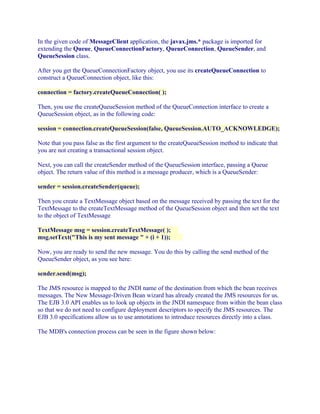 In the given code of MessageClient application, the javax.jms.* package is imported for
extending the Queue, QueueConnectionFactory, QueueConnection, QueueSender, and
QueueSession class.
After you get the QueueConnectionFactory object, you use its createQueueConnection to
construct a QueueConnection object, like this:
connection = factory.createQueueConnection( );
Then, you use the createQueueSession method of the QueueConnection interface to create a
QueueSession object, as in the following code:
session = connection.createQueueSession(false, QueueSession.AUTO_ACKNOWLEDGE);
Note that you pass false as the first argument to the createQueueSession method to indicate that
you are not creating a transactional session object.
Next, you can call the createSender method of the QueueSession interface, passing a Queue
object. The return value of this method is a message producer, which is a QueueSender:
sender = session.createSender(queue);
Then you create a TextMessage object based on the message received by passing the text for the
TextMessage to the createTextMessage method of the QueueSession object and then set the text
to the object of TextMessage
TextMessage msg = session.createTextMessage( );
msg.setText("This is my sent message " + (i + 1));
Now, you are ready to send the new message. You do this by calling the send method of the
QueueSender object, as you see here:
sender.send(msg);
The JMS resource is mapped to the JNDI name of the destination from which the bean receives
messages. The New Message-Driven Bean wizard has already created the JMS resources for us.
The EJB 3.0 API enables us to look up objects in the JNDI namespace from within the bean class
so that we do not need to configure deployment descriptors to specify the JMS resources. The
EJB 3.0 specifications allow us to use annotations to introduce resources directly into a class.
The MDB's connection process can be seen in the figure shown below:

 