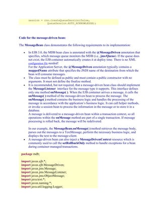 session = cnn.createQueueSession(false,
QueueSession.AUTO_ACKNOWLEDGE);

Code for the message-driven bean:
The MessageBean class demonstrates the following requirements to its implementation:
•

•
•

•

In EJB 3.0, the MDB bean class is annotated with the @MessageDriven annotation that
specifies, which message queue monitors the MDB (i.e., jms/Queue). If the queue does
not exist, the EJB container automatically creates it at deploy time. There is no XML
configuration file needed!
For the Application Server, the @MessageDriven annotation typically contains a
mappedName attribute that specifies the JNDI name of the destination from which the
bean will consume messages.
The class must be defined as public and must contain a public constructor with no
arguments. It must not define the finalize method.
It is recommended, but not required, that a message-driven bean class should implement
the MessageListener interface for the message type it supports. This interface defines
only one method onMessage( ). When the EJB container arrives a message, it calls the
onMessage( ) method of the message-driven bean to process the message. The
onMessage( ) method contains the business logic and handles the processing of the
message in accordance with the application’s business logic. It can call helper methods,
or invoke a session bean to process the information in the message or to store it in a
database.
A message is delivered to a message-driven bean within a transaction context, so all
operations within the onMessage method are part of a single transaction. If message
processing is rolled back, the message will be redelivered.
In our example, the MessageBean.onMessage( ) method retrieves the message body,
parses out the messages to a TextMessage, perform the necessary business logic, and
displays the text to the message-client.
A message-driven bean can also inject a MessageDrivenContext resource which is
commonly used to call the setRollbackOnly method to handle exceptions for a bean
during container-managed transactions.

package mdb;
import javax.ejb.*;
import javax.ejb.MessageDriven;
import javax.jms.Message;
import javax.jms.MessageListener;
import javax.jms.ObjectMessage;
import java.text.*;
import javax.naming.*;
import java.util.logging.Logger;

 