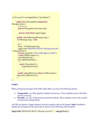 @MessageDriven(mappedName="jms/Queue")
public class MessageBean implements
MessageListener {
@Resource
private MessageDrivenContext mdc;
private static final Logger logger;
public void onMessage(Message msg) {
TextMessage tmsg = null;
try {
tmsg = (TextMessage) msg;
logger.info("MESSAGE BEAN: Message received: "
+ tmsg.getText( ));
System.out.println ("The onMessage() is called");
} catch (JMSException e) {
e.printStackTrace( );
mdc.setRollbackOnly( );
}
catch (Throwable th) {
th.printStackTrace();
}
}
public void ejbRemove( )throws EJBException{
loger.fine("ejbRemove()");
}
}
Logger:
When writing log messages from EJBs within JRun, you have the following options:
•
•

Nonportable Use JRun-specific methods and services. These methods write to the JRun
server's event log.
Portable Use one of the System.out.println methods. These methods write to the console
(if used when starting JRun).

An EJB can acquire a logger instance from the container and use the logger's info( ) method to
display the messages for the client-end, as shown in the following code examples:
logger.info("MESSAGE BEAN: Message received: " + msg.getText( ));

 