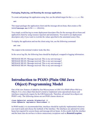 Packaging, Deploying, and Running the message application.
To create and package the application using Ant, use the default target for the build.xml file:
ant

This target packages the application client and the message-driven bean, then creates a file
named message.ear in the dist directory.
You simply avoid having to create deployment descriptor files for the message-driven bean and
application client by using resource injection and annotations. You need to use deployment
descriptors only if you want to override the values specified in the annotated source files.
To deploy the application and run the client using Ant, use the following command:
ant run

The output in the terminal window looks like this:
In the server log file, the following lines should be displayed, wrapped in logging information:
MESSAGE BEAN: Message received: This is my sent message 1
MESSAGE BEAN: Message received: This is my sent message2
MESSAGE BEAN: Message received: This is my sent message 3
MESSAGE BEAN: Message received: This is my sent message 4

Introduction to POJO (Plain Old Java
Object) Programming Model
One of the new features of added by Sun Microsystems in EJB 3.0 is POJO (Plain Old Java
Object). It is a Java object that doesn't extend or implement some specialized classes and
interfaces respectively require by the EJB framework. Therefore, all normal Java objects are
POJO’s only. The following classes are not POJO classes shown as:
class MyServlet extends HttpServlet {}
class MyRemote implements SessionBean {}

In POJO model, it is recommended that, interfaces should be explicitly implemented whenever
you want to pick and choose the methods of the interface. The interfaces are optional for entity
beans but required for session beans and message-driven beans. In this model, both the interface
and the bean class do not have to throw unnecessary exceptions such as RemoteException.

 