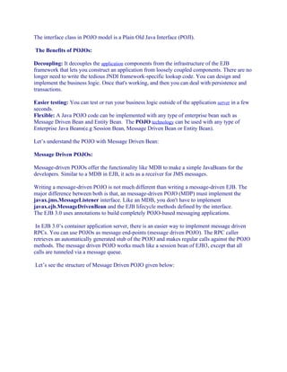 The interface class in POJO model is a Plain Old Java Interface (POJI).
The Benefits of POJOs:
Decoupling: It decouples the application components from the infrastructure of the EJB
framework that lets you construct an application from loosely coupled components. There are no
longer need to write the tedious JNDI framework-specific lookup code. You can design and
implement the business logic. Once that's working, and then you can deal with persistence and
transactions.
Easier testing: You can test or run your business logic outside of the application server in a few
seconds.
Flexible: A Java POJO code can be implemented with any type of enterprise bean such as
Message Driven Bean and Entity Bean. The POJO technology can be used with any type of
Enterprise Java Beans(e.g Session Bean, Message Driven Bean or Entity Bean).
Let’s understand the POJO with Message Driven Bean:
Message Driven POJOs:
Message-driven POJOs offer the functionality like MDB to make a simple JavaBeans for the
developers. Similar to a MDB in EJB, it acts as a receiver for JMS messages.
Writing a message-driven POJO is not much different than writing a message-driven EJB. The
major difference between both is that, an message-driven POJO (MDP) must implement the
javax.jms.MessageListener interface. Like an MDB, you don't have to implement
javax.ejb.MessageDrivenBean and the EJB lifecycle methods defined by the interface.
The EJB 3.0 uses annotations to build completely POJO-based messaging applications.
In EJB 3.0’s container application server, there is an easier way to implement message driven
RPCs. You can use POJOs as message end-points (message driven POJO). The RPC caller
retrieves an automatically generated stub of the POJO and makes regular calls against the POJO
methods. The message driven POJO works much like a session bean of EJB3, except that all
calls are tunneled via a message queue.
Let’s see the structure of Message Driven POJO given below:

 