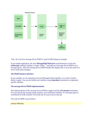 Now, let’s see how message driven POJO is used in EJB3 taking an example.
In our sample application, the class MessagePojoClient.java asynchronously invokes the
onMessage method to display a simple “Hello...” message on a message driven POJO over a
message queue. After the message driven POJO finishes the display task, it saves the result in a
server wide cache manager.
The POJO business interface:
In our example, we are using the javax.jms.MessageListener interface, so we don’t need to
define it again. You can also define new interface using @producer annotation to implement
specific methods.
The message driven POJO implementation:
The implementation of the message driven POJO is tagged with the @Consumer annotation.
You can specify the message queue property in the annotation attribute. If a message queue is
un-defined, the EJB container will create one for you at server start-up.
The code for MDP is given below:
package mdb.pojo;

 
