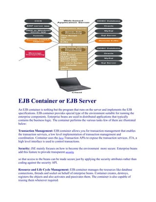 EJB Container or EJB Server
An EJB container is nothing but the program that runs on the server and implements the EJB
specifications. EJB container provides special type of the environment suitable for running the
enterprise components. Enterprise beans are used in distributed applications that typically
contains the business logic. The container performs the various tasks few of them are illustrated
below:
Transaction Management: EJB container allows you for transaction management that enables
the transaction services, a low level implementation of transaction management and
coordination. Container uses the Java Transaction APIs to expose the transaction services. JTA, a
high level interface is used to control transactions.
Security: JSE mainly focuses on how to become the environment more secure. Enterprise beans
add this feature to provide transparent security
so that access to the beans can be made secure just by applying the security attributes rather than
coding against the security API.
Resource and Life Cycle Management: EJB container manages the resources like database
connections, threads and socket on behalf of enterprise beans. Container creates, destroys,
registers the objects and also activates and passivates them. The container is also capable of
reusing them whenever required.

 