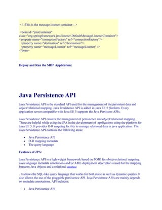 <!--This is the message listener container -->
<bean id="jmsContainer"
class="org.springframework.jms.listener.DefaultMessageListenerContainer">
<property name="connectionFactory" ref="connectionFactory"/>
<property name="destination" ref="destination"/>
<property name="messageListener" ref="messageListener" />
</bean>

Deploy and Run the MDP Application:

Java Persistence API
Java Persistence API is the standard API used for the management of the persistent data and
object/relational mapping. Java Persistence API is added in Java EE 5 platform. Every
application server compatible with Java EE 5 supports the Java Persistent APIs.
Java Persistence API ensures the management of persistence and object/relational mapping.
These are helpful while using the JPA in the development of applications using the platform for
Java EE 5. It provides O-R mapping facility to manage relational data in java application. The
Java Persistence API contains the following areas:
•
•
•

Java Persistence API
O-R mapping metadata
The query language

Features of JPA:
Java Persistence API is a lightweight framework based on POJO for object-relational mapping.
Java language metadata annotations and/or XML deployment descriptor is used for the mapping
between Java objects and a relational database
. It allows the SQL-like query language that works for both static as well as dynamic queries. It
also allows the use of the pluggable persistence API. Java Persistence APIs are mainly depends
on metadata annotations. API includes:
•

Java Persistence API

 