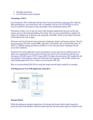 •
•

Metadata annotations
Java Persistence query language

Advantages of JPA:
Java Persistence API is build upon the best ideas from the persistence technologies like TopLink,
JDO and Hibernate. Java Persistence API is compatible with Java SE environment as well as
Java EE and allows developers to take advantages of the standard persistence API.
Persistency of data is not so easy for most of the enterprise applications because for this they
require access to the relational database like Oracle 10g. It is your responsibility to update and
retrieve the database by writing the code using SQL and JDBC. While several object-relational
(O-R) frameworks such as JBoss
Hibernate and OracleTopLink make persistence challenges simpler and became popular. They let
the java developer free from writing JDBC code and to concentrate only on the business logic. In
EJB 2.x, container manage persistence (CMP) try to solve the persistence challenges but not
successful completely.
Persistence tier of the application can be developed in several ways but Java platform does not
follow any standard that can be used by both Java EE and Java SE environment. But the Java
Persistence API (JPA) part of EJB 3.0 spec (JSR-220) makes the persistence API standard for the
Java platform. O/R mapping vendors like Hibernate and TopLink as well as JDO vendors and
other leading application server vendors are receiving the JSR-220.
Here we are describing EJB3 JPA by using the simple domain object model by an example.
Working process of an EJB application using JPA:

Domain Model:
While developing an enterprise application, first design the domain object model required to
persist the data in the database. Domain model represents the persistence objects or entities in the

 