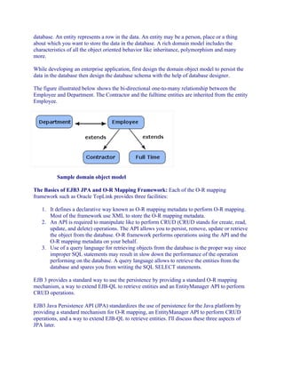 database. An entity represents a row in the data. An entity may be a person, place or a thing
about which you want to store the data in the database. A rich domain model includes the
characteristics of all the object oriented behavior like inheritance, polymorphism and many
more.
While developing an enterprise application, first design the domain object model to persist the
data in the database then design the database schema with the help of database designer.
The figure illustrated below shows the bi-directional one-to-many relationship between the
Employee and Department. The Contractor and the fulltime entities are inherited from the entity
Employee.

Sample domain object model
The Basics of EJB3 JPA and O-R Mapping Framework: Each of the O-R mapping
framework such as Oracle TopLink provides three facilities:
1. It defines a declarative way known as O-R mapping metadata to perform O-R mapping.
Most of the framework use XML to store the O-R mapping metadata.
2. An API is required to manipulate like to perform CRUD (CRUD stands for create, read,
update, and delete) operations. The API allows you to persist, remove, update or retrieve
the object from the database. O-R framework performs operations using the API and the
O-R mapping metadata on your behalf.
3. Use of a query language for retrieving objects from the database is the proper way since
improper SQL statements may result in slow down the performance of the operation
performing on the database. A query language allows to retrieve the entities from the
database and spares you from writing the SQL SELECT statements.
EJB 3 provides a standard way to use the persistence by providing a standard O-R mapping
mechanism, a way to extend EJB-QL to retrieve entities and an EntityManager API to perform
CRUD operations.
EJB3 Java Persistence API (JPA) standardizes the use of persistence for the Java platform by
providing a standard mechanism for O-R mapping, an EntityManager API to perform CRUD
operations, and a way to extend EJB-QL to retrieve entities. I'll discuss these three aspects of
JPA later.

 