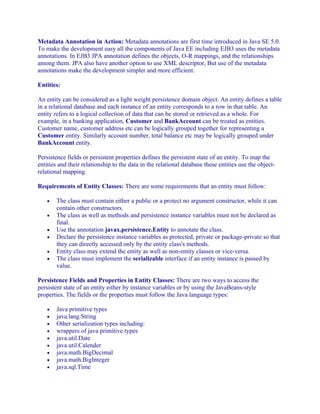 Metadata Annotation in Action: Metadata annotations are first time introduced in Java SE 5.0.
To make the development easy all the components of Java EE including EJB3 uses the metadata
annotations. In EJB3 JPA annotation defines the objects, O-R mappings, and the relationships
among them. JPA also have another option to use XML descriptor, But use of the metadata
annotations make the development simpler and more efficient.
Entities:
An entity can be considered as a light weight persistence domain object. An entity defines a table
in a relational database and each instance of an entity corresponds to a row in that table. An
entity refers to a logical collection of data that can be stored or retrieved as a whole. For
example, in a banking application, Customer and BankAccount can be treated as entities.
Customer name, customer address etc can be logically grouped together for representing a
Customer entity. Similarly account number, total balance etc may be logically grouped under
BankAccount entity.
Persistence fields or persistent properties defines the persistent state of an entity. To map the
entities and their relationship to the data in the relational database these entities use the objectrelational mapping.
Requirements of Entity Classes: There are some requirements that an entity must follow:
•
•
•
•
•
•

The class must contain either a public or a protect no argument constructor, while it can
contain other constructors.
The class as well as methods and persistence instance variables must not be declared as
final.
Use the annotation javax.persistence.Entity to annotate the class.
Declare the persistence instance variables as protected, private or package-private so that
they can directly accessed only by the entity class's methods.
Entity class may extend the entity as well as non-entity classes or vice-versa.
The class must implement the serializable interface if an entity instance is passed by
value.

Persistence Fields and Properties in Entity Classes: There are two ways to access the
persistent state of an entity either by instance variables or by using the JavaBeans-style
properties. The fields or the properties must follow the Java language types:
•
•
•
•
•
•
•
•
•

Java primitive types
java.lang.String
Other serialization types including:
wrappers of java primitive types
java.util.Date
java.util.Calender
java.math.BigDecimal
java.math.BigInteger
java.sql.Time

 