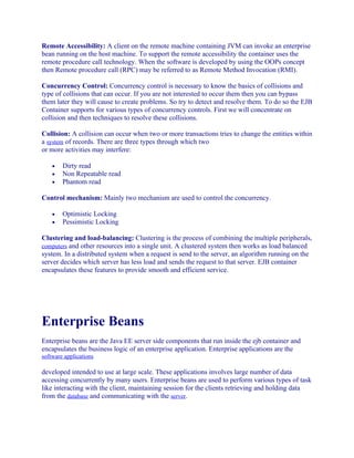 Remote Accessibility: A client on the remote machine containing JVM can invoke an enterprise
bean running on the host machine. To support the remote accessibility the container uses the
remote procedure call technology. When the software is developed by using the OOPs concept
then Remote procedure call (RPC) may be referred to as Remote Method Invocation (RMI).
Concurrency Control: Concurrency control is necessary to know the basics of collisions and
type of collisions that can occur. If you are not interested to occur them then you can bypass
them later they will cause to create problems. So try to detect and resolve them. To do so the EJB
Container supports for various types of concurrency controls. First we will concentrate on
collision and then techniques to resolve these collisions.
Collision: A collision can occur when two or more transactions tries to change the entities within
a system of records. There are three types through which two
or more activities may interfere:
•
•
•

Dirty read
Non Repeatable read
Phantom read

Control mechanism: Mainly two mechanism are used to control the concurrency.
•
•

Optimistic Locking
Pessimistic Locking

Clustering and load-balancing: Clustering is the process of combining the multiple peripherals,
computers and other resources into a single unit. A clustered system then works as load balanced
system. In a distributed system when a request is send to the server, an algorithm running on the
server decides which server has less load and sends the request to that server. EJB container
encapsulates these features to provide smooth and efficient service.

Enterprise Beans
Enterprise beans are the Java EE server side components that run inside the ejb container and
encapsulates the business logic of an enterprise application. Enterprise applications are the
software applications

developed intended to use at large scale. These applications involves large number of data
accessing concurrently by many users. Enterprise beans are used to perform various types of task
like interacting with the client, maintaining session for the clients retrieving and holding data
from the database and communicating with the server.

 