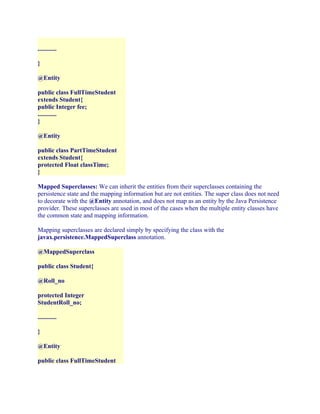 ............
}
@Entity
public class FullTimeStudent
extends Student{
public Integer fee;
............
}
@Entity
public class PartTimeStudent
extends Student{
protected Float classTime;
}
Mapped Superclasses: We can inherit the entities from their superclasses containing the
persistence state and the mapping information but are not entities. The super class does not need
to decorate with the @Entity annotation, and does not map as an entity by the Java Persistence
provider. These superclasses are used in most of the cases when the multiple entity classes have
the common state and mapping information.
Mapping superclasses are declared simply by specifying the class with the
javax.persistence.MappedSuperclass annotation.
@MappedSuperclass
public class Student{
@Roll_no
protected Integer
StudentRoll_no;
............
}
@Entity
public class FullTimeStudent

 