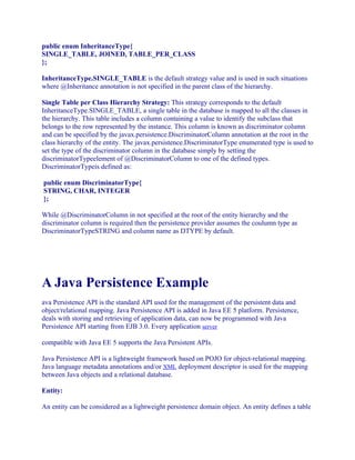public enum InheritanceType{
SINGLE_TABLE, JOINED, TABLE_PER_CLASS
};
InheritanceType.SINGLE_TABLE is the default strategy value and is used in such situations
where @Inheritance annotation is not specified in the parent class of the hierarchy.
Single Table per Class Hierarchy Strategy: This strategy corresponds to the default
InheritanceType.SINGLE_TABLE, a single table in the database is mapped to all the classes in
the hierarchy. This table includes a column containing a value to identify the subclass that
belongs to the row represented by the instance. This column is known as discriminator column
and can be specified by the javax.persistence.DiscriminatorColumn annotation at the root in the
class hierarchy of the entity. The javax.persistence.DiscriminatorType enumerated type is used to
set the type of the discriminator column in the database simply by setting the
discriminatorTypeelement of @DiscriminatorColumn to one of the defined types.
DiscriminatorTypeis defined as:
public enum DiscriminatorType{
STRING, CHAR, INTEGER
};
While @DiscriminatorColumn in not specified at the root of the entity hierarchy and the
discriminator column is required then the persistence provider assumes the coulumn type as
DiscriminatorTypeSTRING and column name as DTYPE by default.

A Java Persistence Example
ava Persistence API is the standard API used for the management of the persistent data and
object/relational mapping. Java Persistence API is added in Java EE 5 platform. Persistence,
deals with storing and retrieving of application data, can now be programmed with Java
Persistence API starting from EJB 3.0. Every application server
compatible with Java EE 5 supports the Java Persistent APIs.
Java Persistence API is a lightweight framework based on POJO for object-relational mapping.
Java language metadata annotations and/or XML deployment descriptor is used for the mapping
between Java objects and a relational database.
Entity:
An entity can be considered as a lightweight persistence domain object. An entity defines a table

 